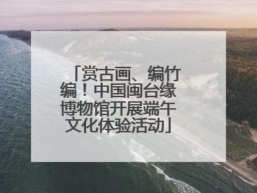 赏古画、编竹编！中国闽台缘博物馆开展端午文化体验活动