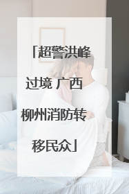 超警洪峰过境 广西柳州消防转移民众