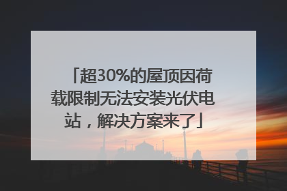 超30%的屋顶因荷载限制无法安装光伏电站，解决方案来了