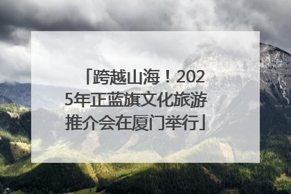 跨越山海！2025年正蓝旗文化旅游推介会在厦门举行