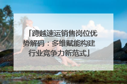 跨越速运销售岗位优势解码：多维赋能构建行业竞争力新范式