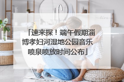 速来探！端午假期淄博孝妇河湿地公园音乐喷泉喷放时间公布