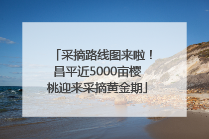 采摘路线图来啦！昌平近5000亩樱桃迎来采摘黄金期