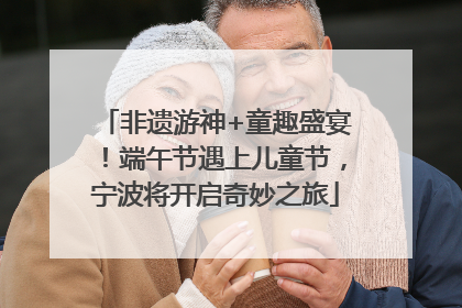 非遗游神+童趣盛宴！端午节遇上儿童节，宁波将开启奇妙之旅