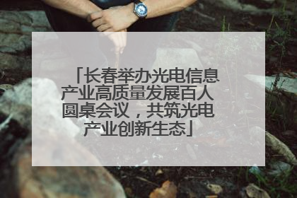 长春举办光电信息产业高质量发展百人圆桌会议，共筑光电产业创新生态