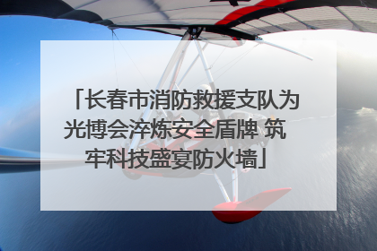 长春市消防救援支队为光博会淬炼安全盾牌 筑牢科技盛宴防火墙
