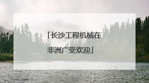 长沙工程机械在非洲广受欢迎