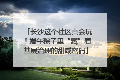 长沙这个社区真会玩！端午粽子里“藏”着基层治理的甜咸密码