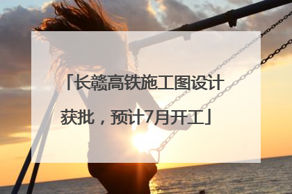 长赣高铁施工图设计获批，预计7月开工