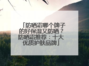 防晒霜哪个牌子的好保湿又防晒？防晒霜推荐：十大优质护肤品牌