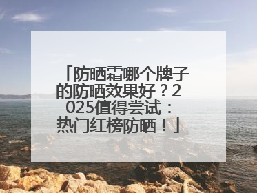 防晒霜哪个牌子的防晒效果好？2025值得尝试：热门红榜防晒！