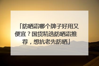 防晒霜哪个牌子好用又便宜？国货精选防晒霜推荐，想抗老先防晒