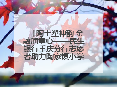 陶土塑神韵 金融润童心——民生银行重庆分行志愿者助力陶家镇小学美育计划