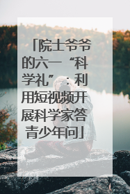 院士爷爷的六一“科学礼”：利用短视频开展科学家答青少年问