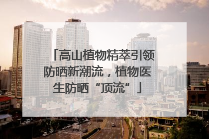 高山植物精萃引领防晒新潮流，植物医生防晒“顶流”