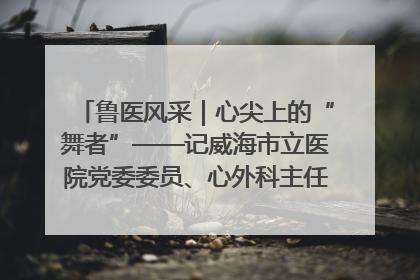 鲁医风采｜心尖上的“舞者”——记威海市立医院党委委员、心外科主任、主任医师景昊