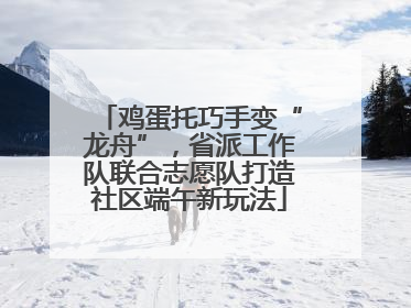 鸡蛋托巧手变“龙舟”，省派工作队联合志愿队打造社区端午新玩法