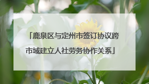 鹿泉区与定州市签订协议跨市域建立人社劳务协作关系