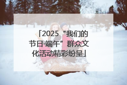 2025“我们的节日·端午”群众文化活动精彩纷呈