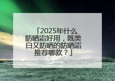 2025年什么防晒霜好用，既美白又防晒的防晒霜推荐哪款？
