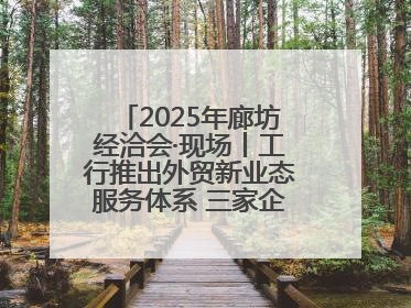 2025年廊坊经洽会·现场丨工行推出外贸新业态服务体系 三家企业首批签约
