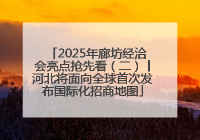 2025年廊坊经洽会亮点抢先看（二）丨河北将面向全球首次发布国际化招商地图