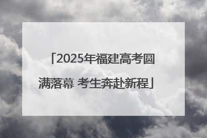 2025年福建高考圆满落幕 考生奔赴新程
