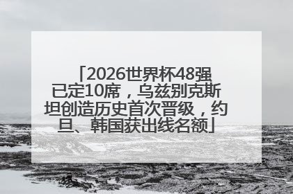 2026世界杯48强已定10席，乌兹别克斯坦创造历史首次晋级，约旦、韩国获出线名额