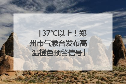 37℃以上！郑州市气象台发布高温橙色预警信号