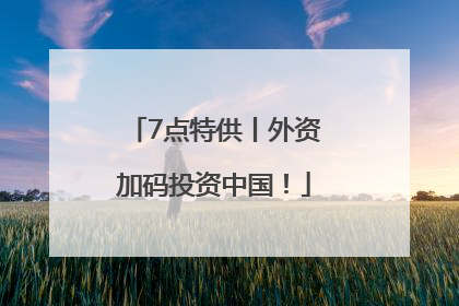 7点特供丨外资加码投资中国！