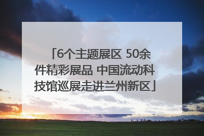 6个主题展区 50余件精彩展品 中国流动科技馆巡展走进兰州新区